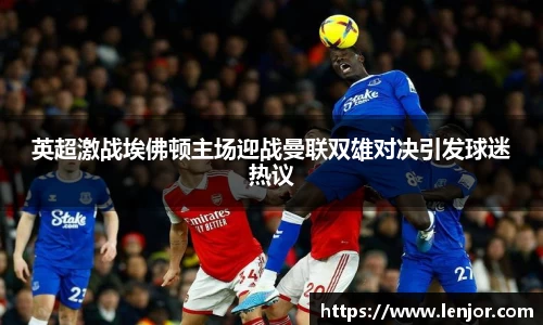 英超激战埃佛顿主场迎战曼联双雄对决引发球迷热议